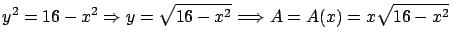 $\displaystyle y^2 = 16 - x^2 \Rightarrow y = \sqrt{16-x^2}
\Longrightarrow A = A(x) = x \sqrt{16-x^2}$