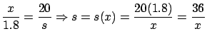 $\displaystyle \frac{x}{1.8} = \frac{20}{s} \Rightarrow s = s(x)=
\frac{20(1.8)}{x} = \frac{36}{x}$