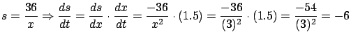 $\displaystyle s = \frac{36}{x} \Rightarrow \frac{ds}{dt} =
\frac{ds}{dx} \cdot ...
...{-36}{x^2} \cdot (1.5) = \frac{-36}{(3)^2} \cdot (1.5) =
\frac{-54}{(3)^2}= -6$
