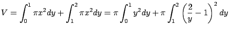 $\displaystyle V = \int_0^1 \pi x^2 dy + \int_1^2 \pi x^2 dy =
\pi \int_0^1 y^2 dy + \pi \int_1^2 \left( \frac{2}{y} - 1\right)^2 dy$
