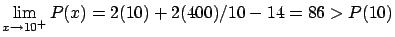 $\displaystyle \lim_{x \rightarrow 10^{+}} P(x) =
2 (10) + 2 (400)/10 - 14 = 86 > P(10)$